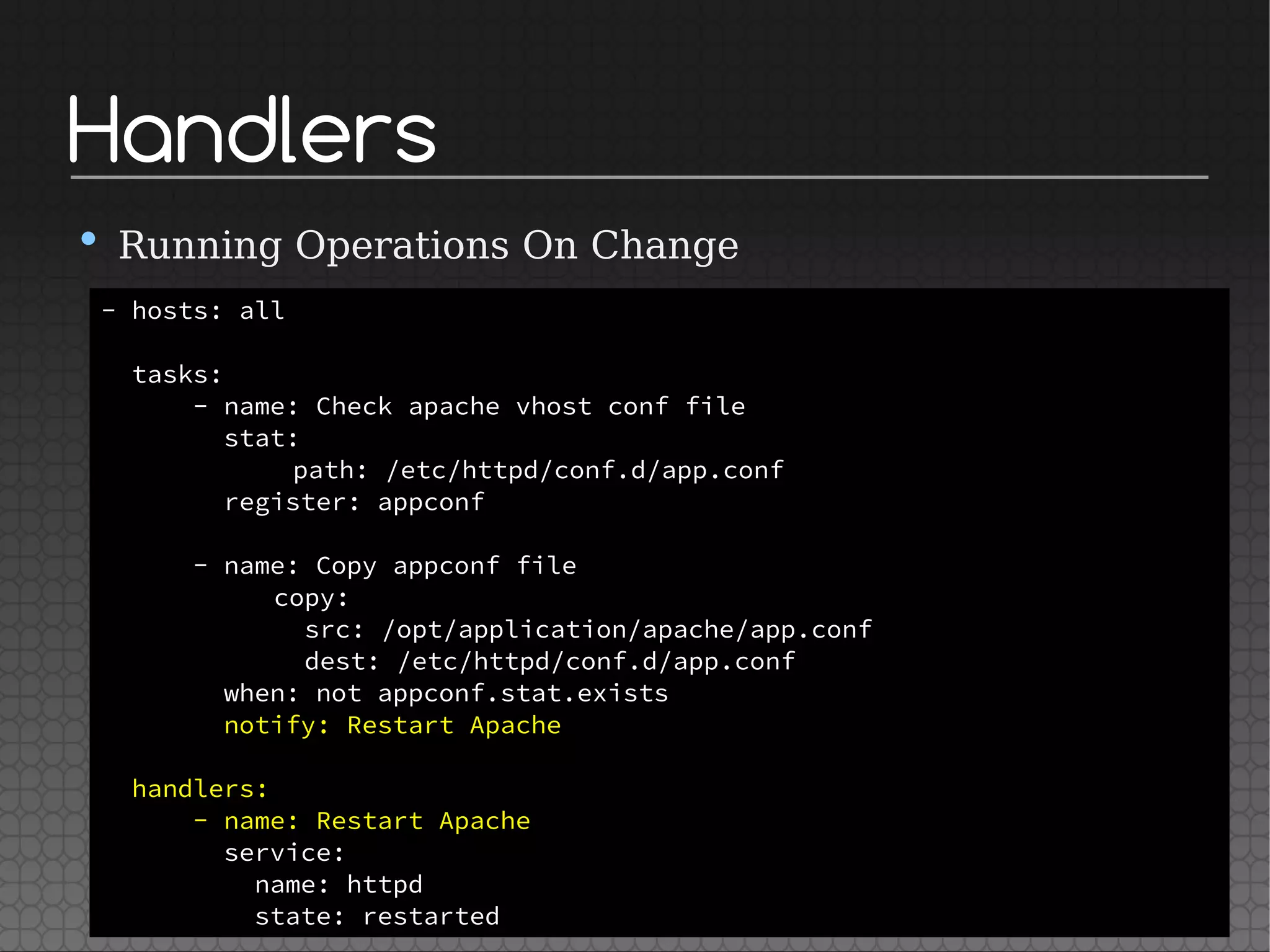 Handlers
• Running Operations On Change
- hosts: all
tasks:
- name: Check apache vhost conf file
stat:
path: /etc/httpd/conf.d/app.conf
register: appconf
- name: Copy appconf file
copy:
src: /opt/application/apache/app.conf
dest: /etc/httpd/conf.d/app.conf
when: not appconf.stat.exists
notify: Restart Apache
handlers:
- name: Restart Apache
service:
name: httpd
state: restarted
 
