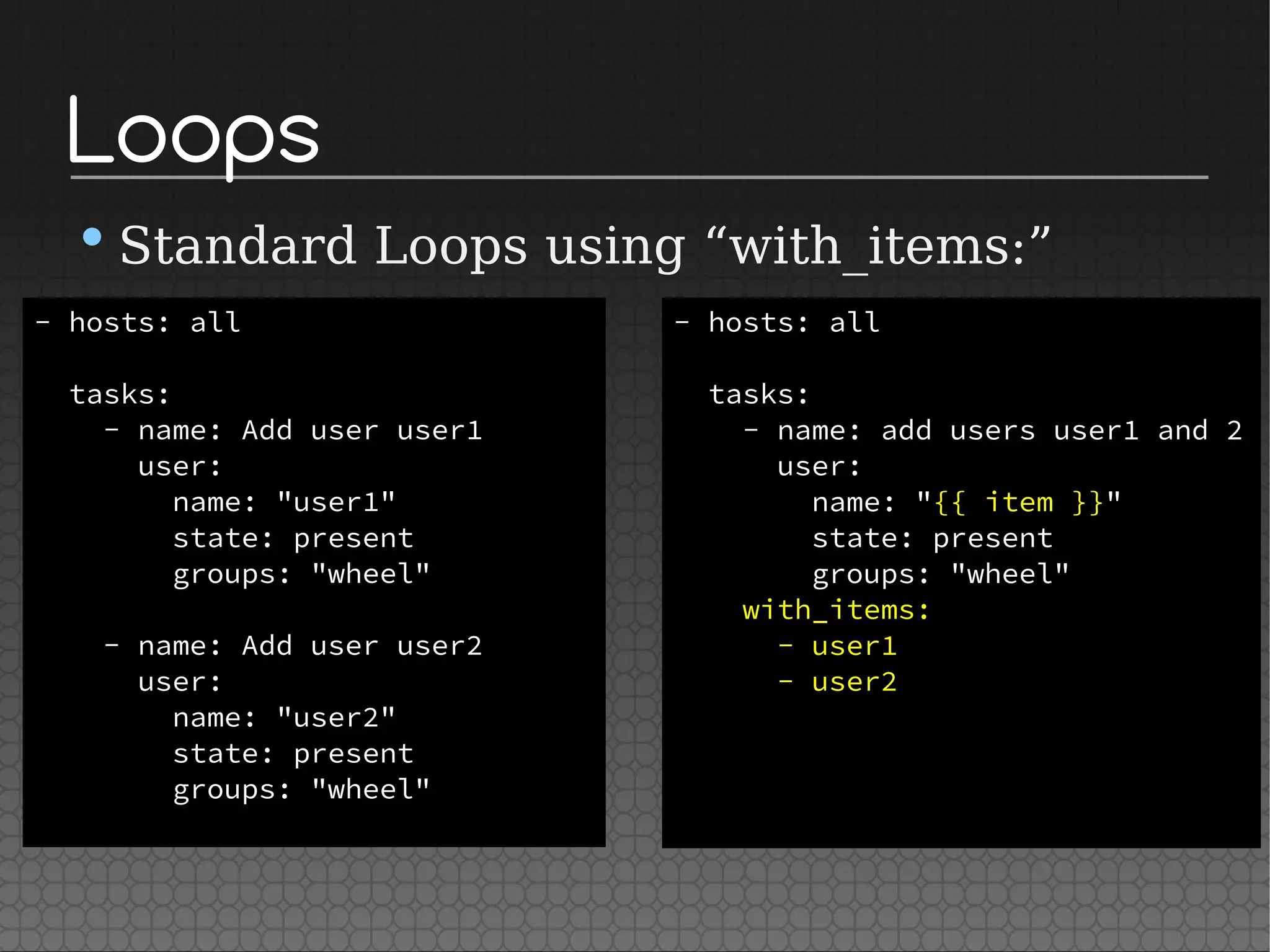 Loops
•Standard Loops using “with_items:”
- hosts: all
tasks:
- name: Add user user1
user:
name: "user1"
state: present
groups: "wheel"
- name: Add user user2
user:
name: "user2"
state: present
groups: "wheel"
- hosts: all
tasks:
- name: add users user1 and 2
user:
name: "{{ item }}"
state: present
groups: "wheel"
with_items:
- user1
- user2
 