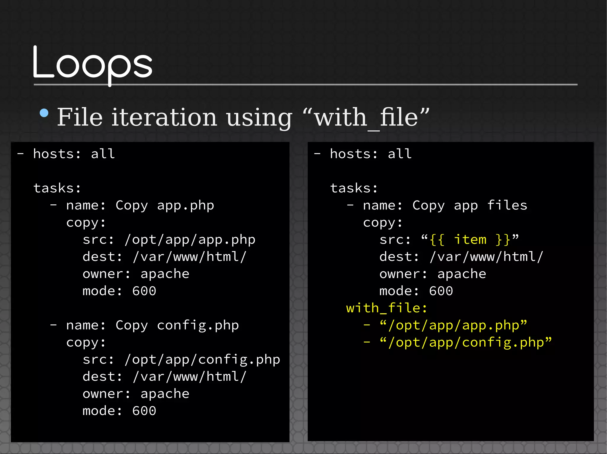 Loops
•File iteration using “with_file”
- hosts: all
tasks:
- name: Copy app.php
copy:
src: /opt/app/app.php
dest: /var/www/html/
owner: apache
mode: 600
- name: Copy config.php
copy:
src: /opt/app/config.php
dest: /var/www/html/
owner: apache
mode: 600
- hosts: all
tasks:
- name: Copy app files
copy:
src: “{{ item }}”
dest: /var/www/html/
owner: apache
mode: 600
with_file:
- “/opt/app/app.php”
- “/opt/app/config.php”
 