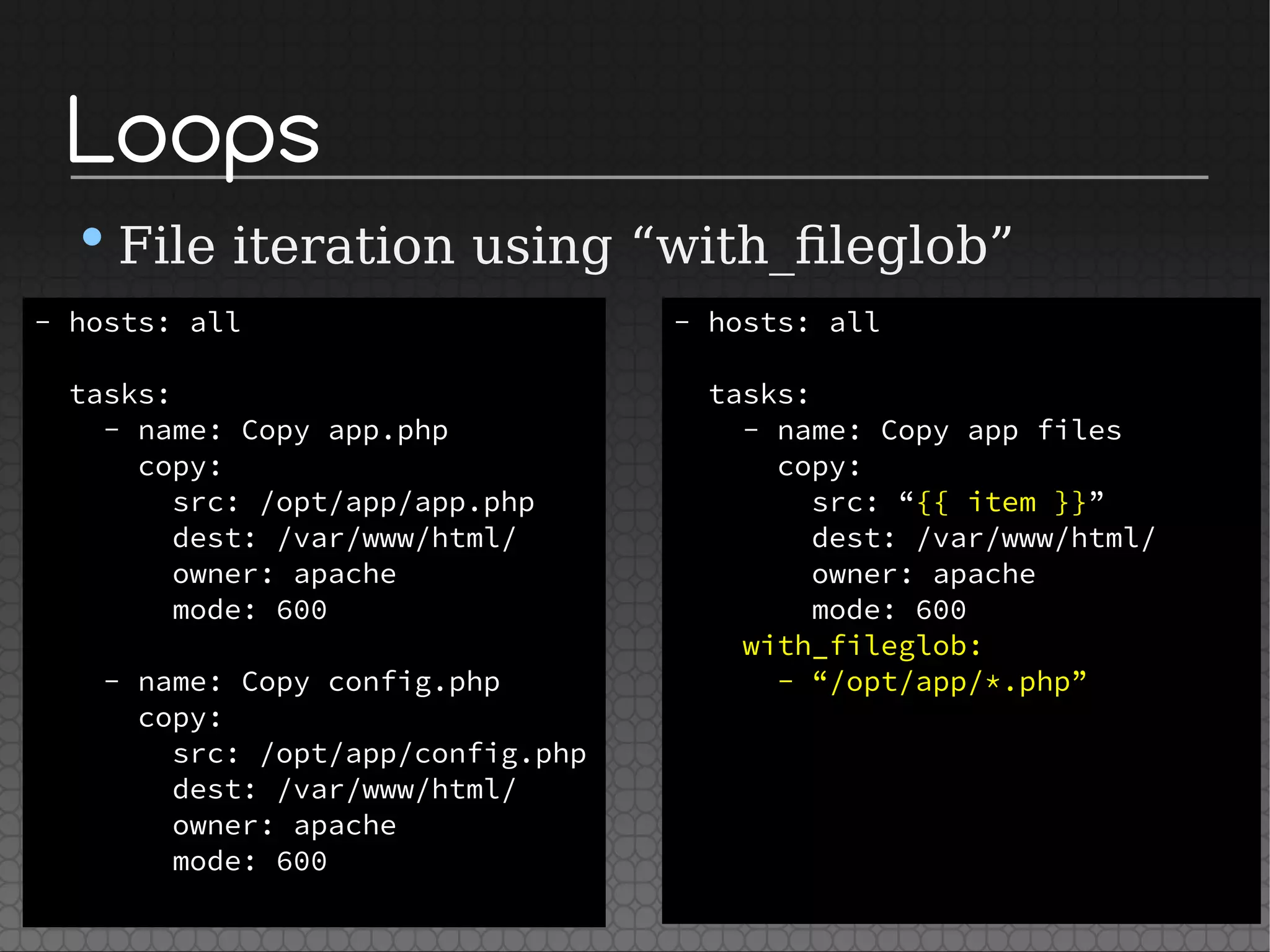 Loops
•File iteration using “with_fileglob”
- hosts: all
tasks:
- name: Copy app.php
copy:
src: /opt/app/app.php
dest: /var/www/html/
owner: apache
mode: 600
- name: Copy config.php
copy:
src: /opt/app/config.php
dest: /var/www/html/
owner: apache
mode: 600
- hosts: all
tasks:
- name: Copy app files
copy:
src: “{{ item }}”
dest: /var/www/html/
owner: apache
mode: 600
with_fileglob:
- “/opt/app/*.php”
 