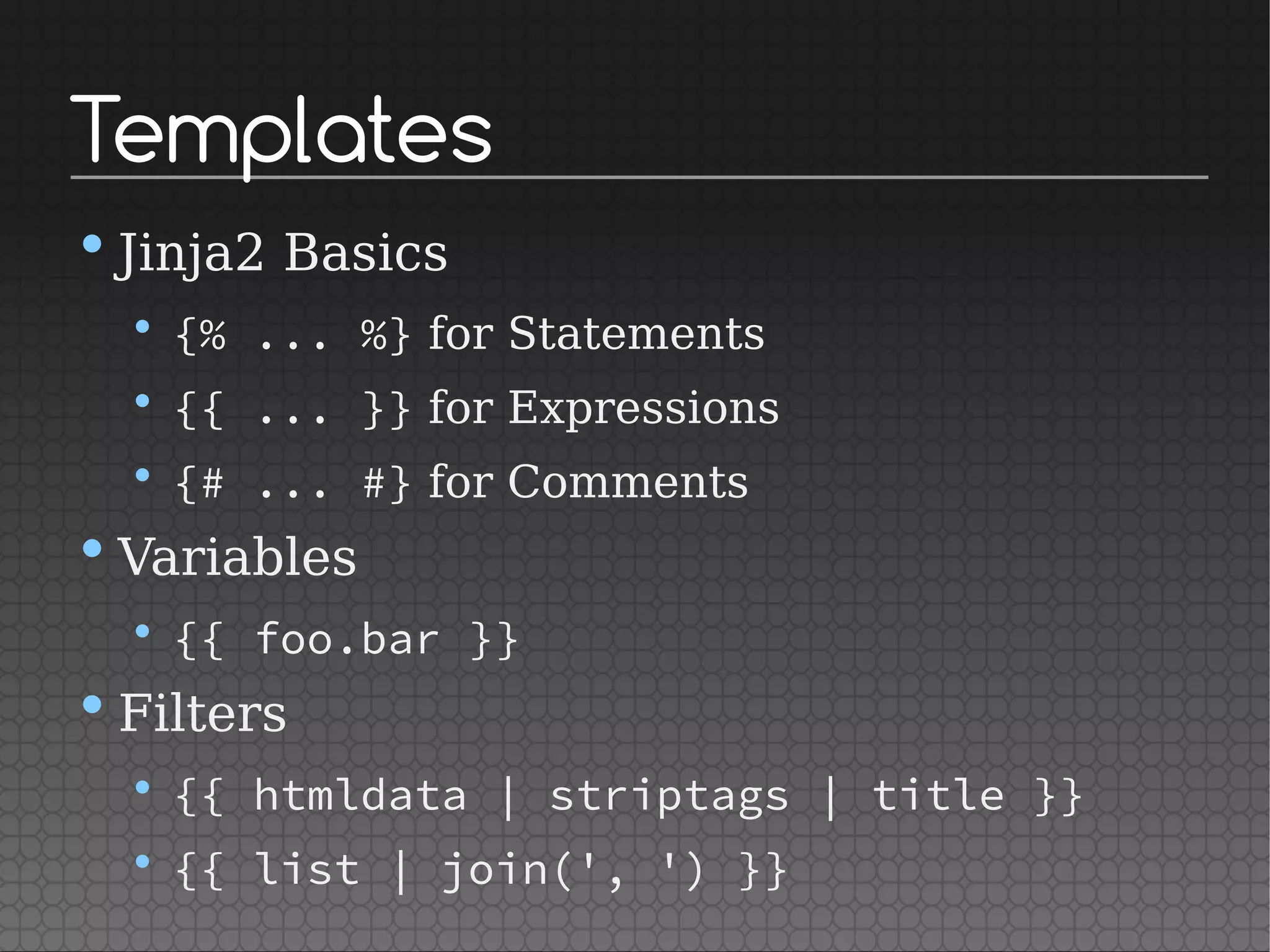 Templates
•Jinja2 Basics
• {% ... %} for Statements
• {{ ... }} for Expressions
• {# ... #} for Comments
•Variables
• {{ foo.bar }}
•Filters
• {{ htmldata | striptags | title }}
• {{ list | join(', ') }}
 
