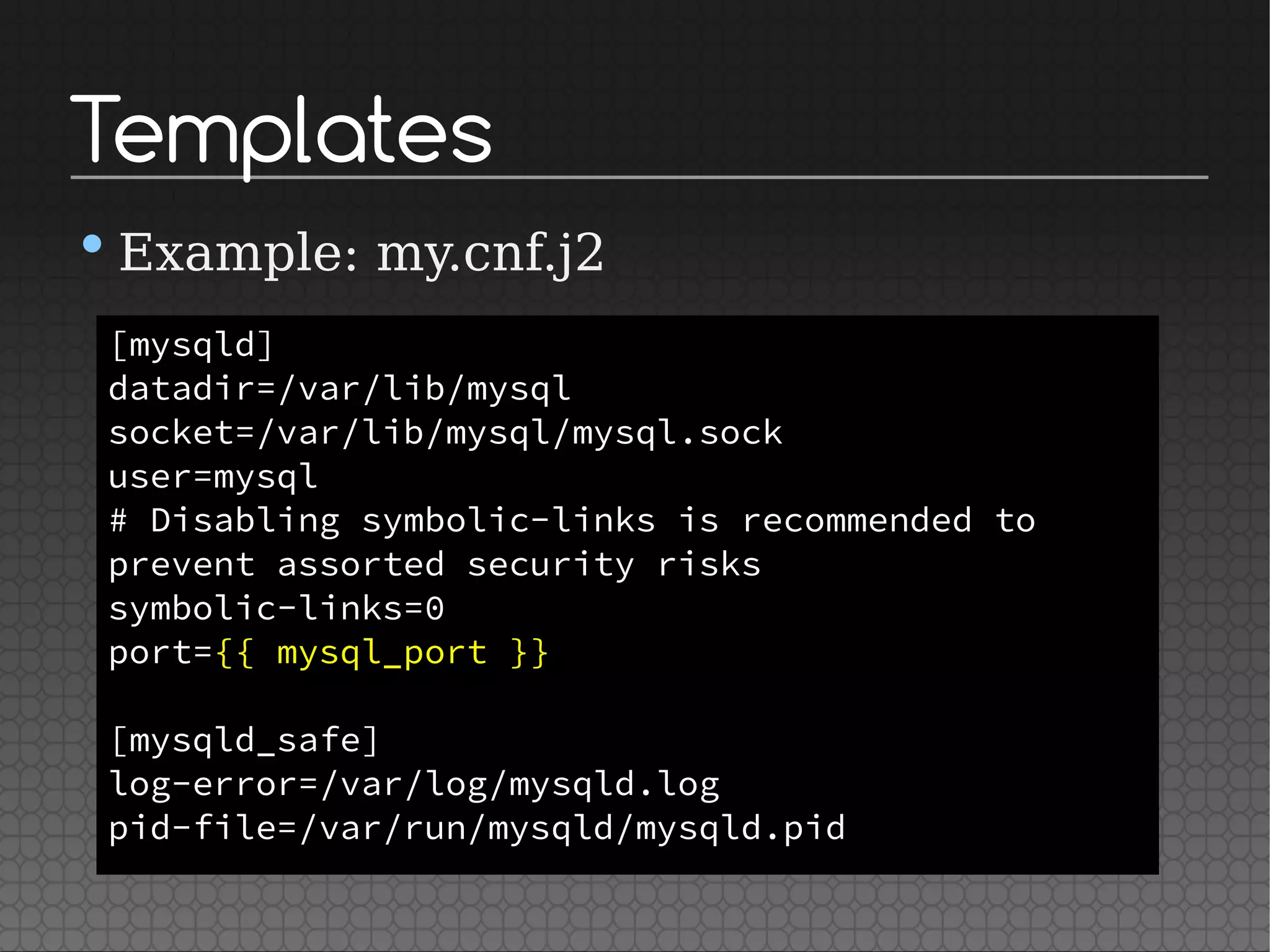 Templates
•Example: my.cnf.j2
[mysqld]
datadir=/var/lib/mysql
socket=/var/lib/mysql/mysql.sock
user=mysql
# Disabling symbolic-links is recommended to
prevent assorted security risks
symbolic-links=0
port={{ mysql_port }}
[mysqld_safe]
log-error=/var/log/mysqld.log
pid-file=/var/run/mysqld/mysqld.pid
 