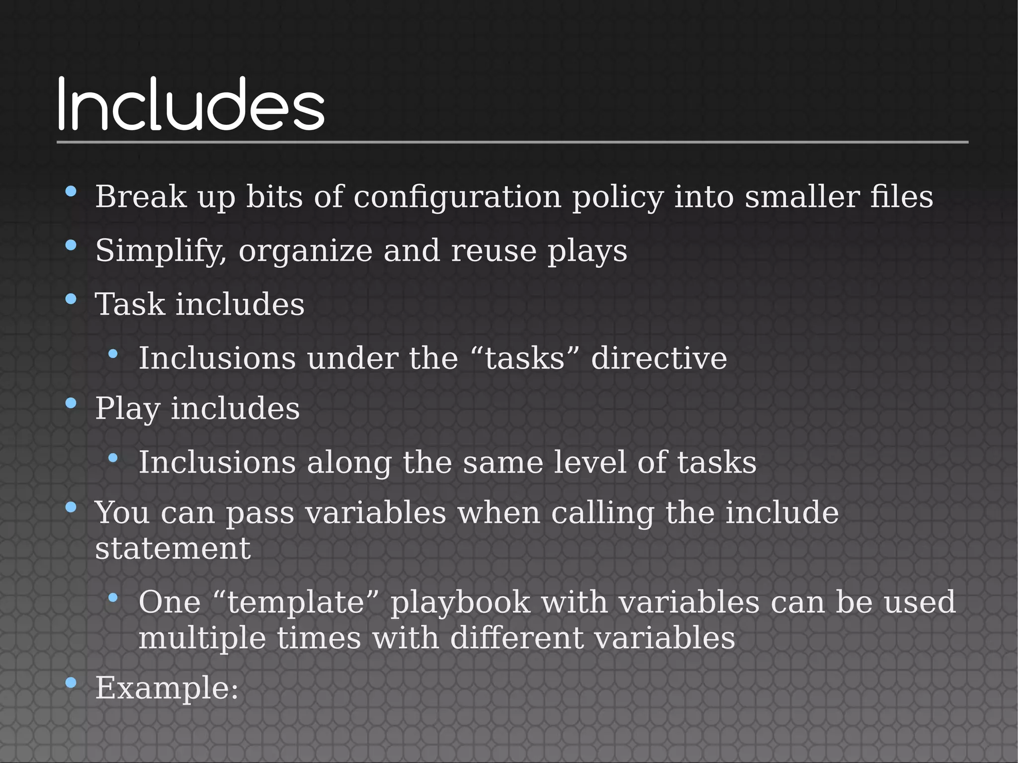 Includes
• Break up bits of configuration policy into smaller files
• Simplify, organize and reuse plays
• Task includes
• Inclusions under the “tasks” directive
• Play includes
• Inclusions along the same level of tasks
• You can pass variables when calling the include
statement
• One “template” playbook with variables can be used
multiple times with different variables
• Example:
 