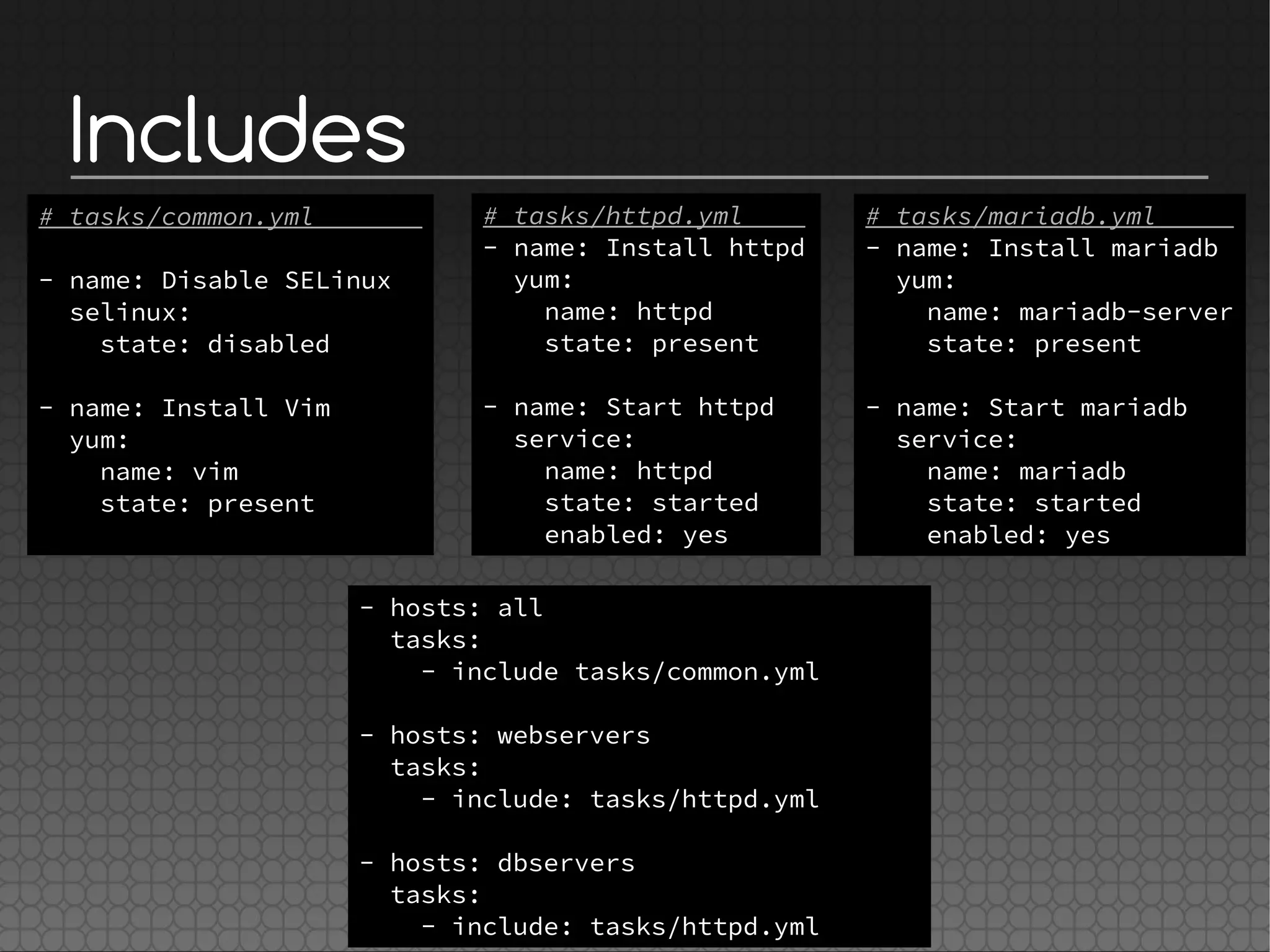 Includes
# tasks/httpd.yml
- name: Install httpd
yum:
name: httpd
state: present
- name: Start httpd
service:
name: httpd
state: started
enabled: yes
- hosts: all
tasks:
- include tasks/common.yml
- hosts: webservers
tasks:
- include: tasks/httpd.yml
- hosts: dbservers
tasks:
- include: tasks/httpd.yml
# tasks/mariadb.yml
- name: Install mariadb
yum:
name: mariadb-server
state: present
- name: Start mariadb
service:
name: mariadb
state: started
enabled: yes
# tasks/common.yml
- name: Disable SELinux
selinux:
state: disabled
- name: Install Vim
yum:
name: vim
state: present
 