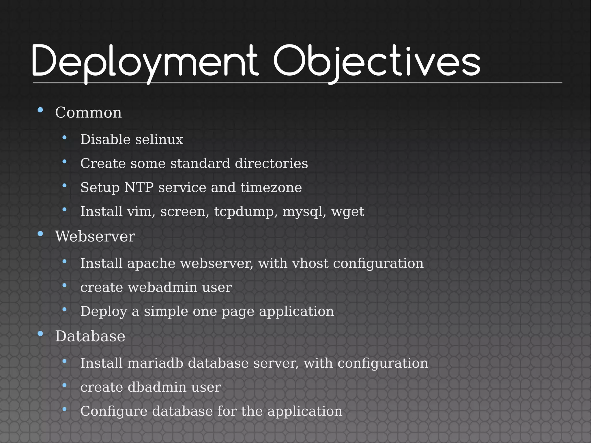 Deployment Objectives
• Common
• Disable selinux
• Create some standard directories
• Setup NTP service and timezone
• Install vim, screen, tcpdump, mysql, wget
• Webserver
• Install apache webserver, with vhost configuration
• create webadmin user
• Deploy a simple one page application
• Database
• Install mariadb database server, with configuration
• create dbadmin user
• Configure database for the application
 