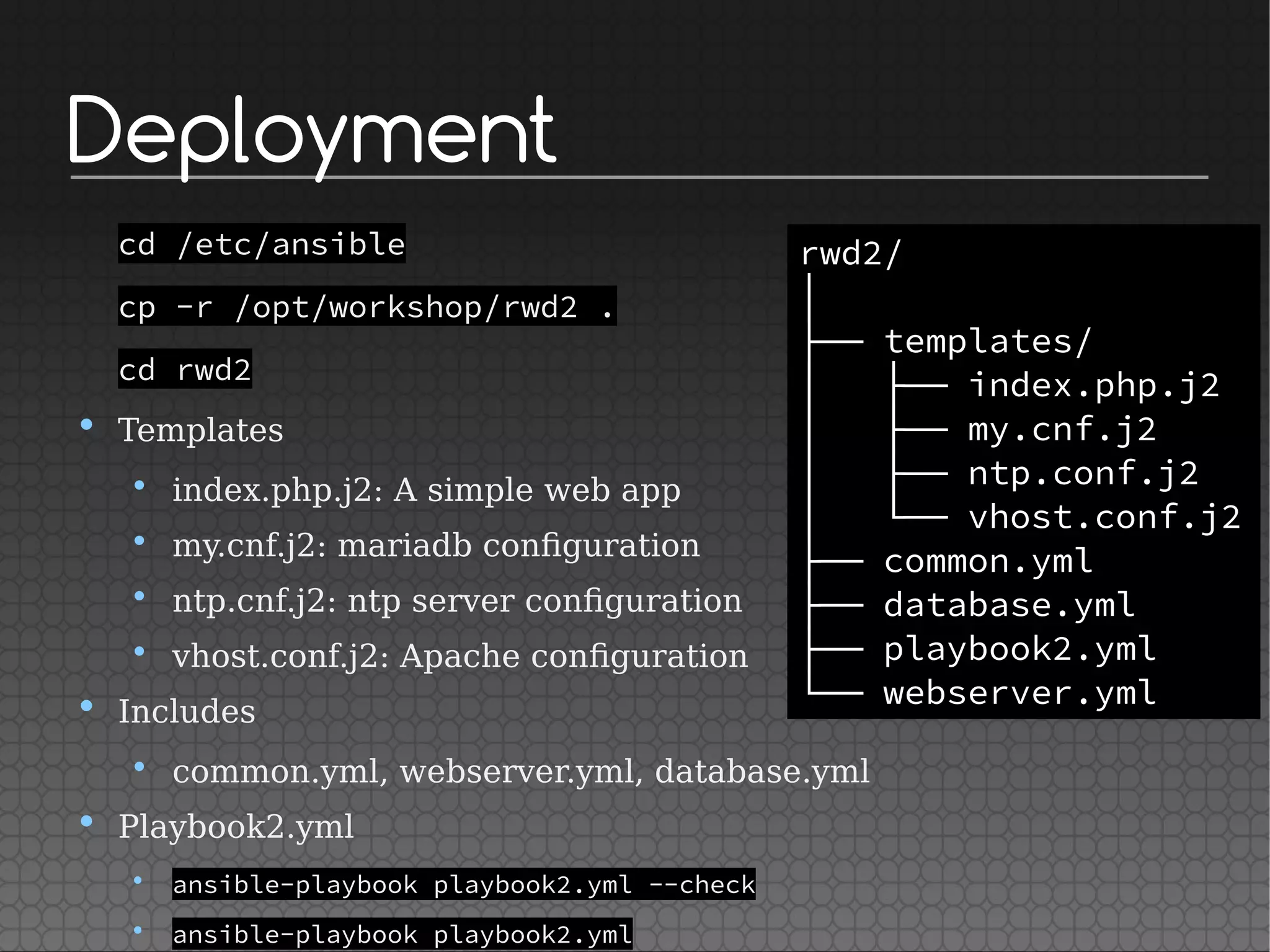 Deployment
cd /etc/ansible
cp -r /opt/workshop/rwd2 .
cd rwd2
• Templates
• index.php.j2: A simple web app
• my.cnf.j2: mariadb configuration
• ntp.cnf.j2: ntp server configuration
• vhost.conf.j2: Apache configuration
• Includes
• common.yml, webserver.yml, database.yml
• Playbook2.yml
• ansible-playbook playbook2.yml --check
• ansible-playbook playbook2.yml
rwd2/
│
├── templates/
│   ├── index.php.j2
│   ├── my.cnf.j2
│   ├── ntp.conf.j2
│   └── vhost.conf.j2
├── common.yml
├── database.yml
├── playbook2.yml
└── webserver.yml
 
