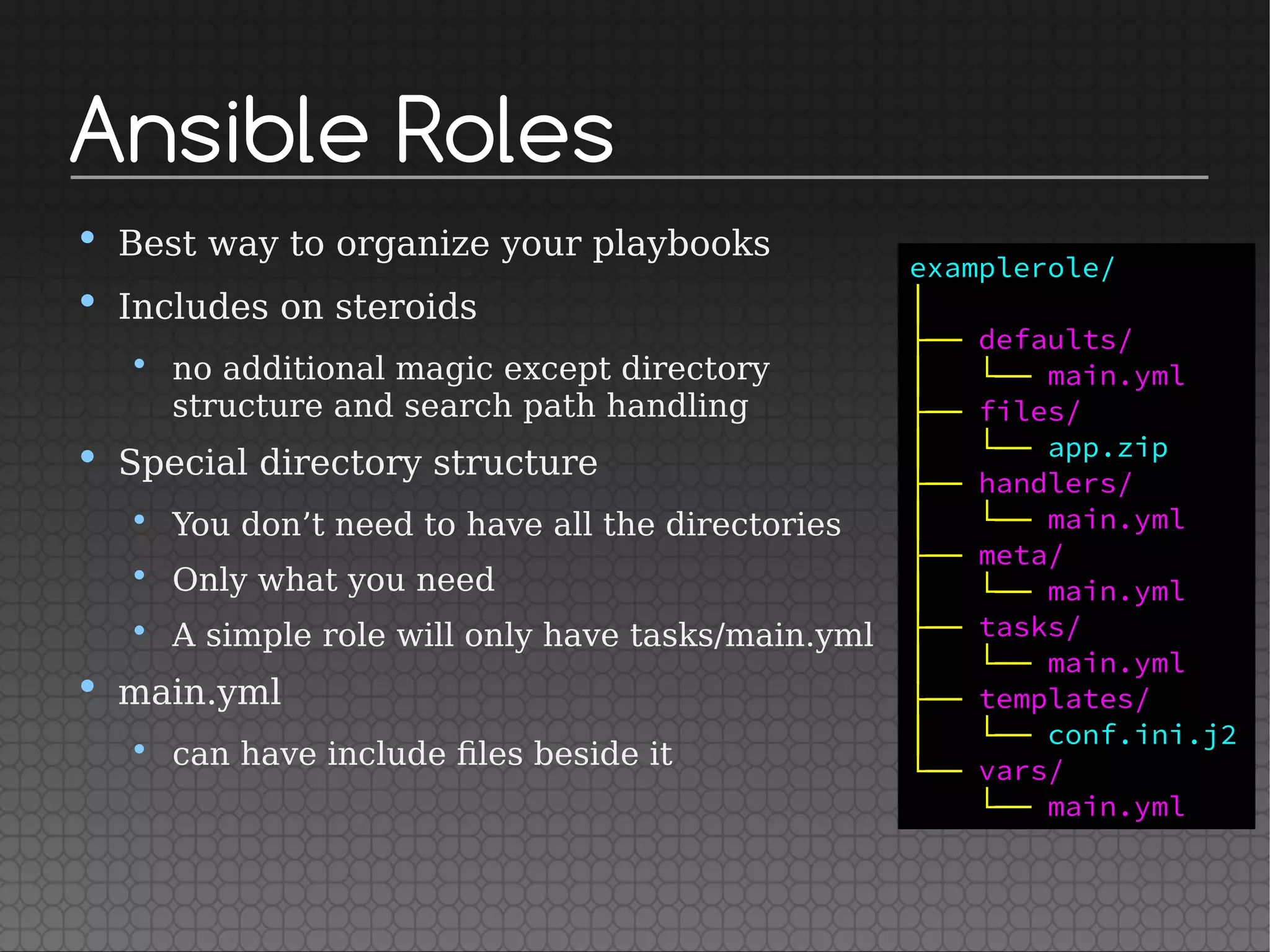 Ansible Roles
• Best way to organize your playbooks
• Includes on steroids
• no additional magic except directory
structure and search path handling
• Special directory structure
• You don’t need to have all the directories
• Only what you need
• A simple role will only have tasks/main.yml
• main.yml
• can have include files beside it
examplerole/
│
├── defaults/
│   └── main.yml
├── files/
│   └── app.zip
├── handlers/
│   └── main.yml
├── meta/
│   └── main.yml
├── tasks/
│   └── main.yml
├── templates/
│   └── conf.ini.j2
└── vars/
└── main.yml
 