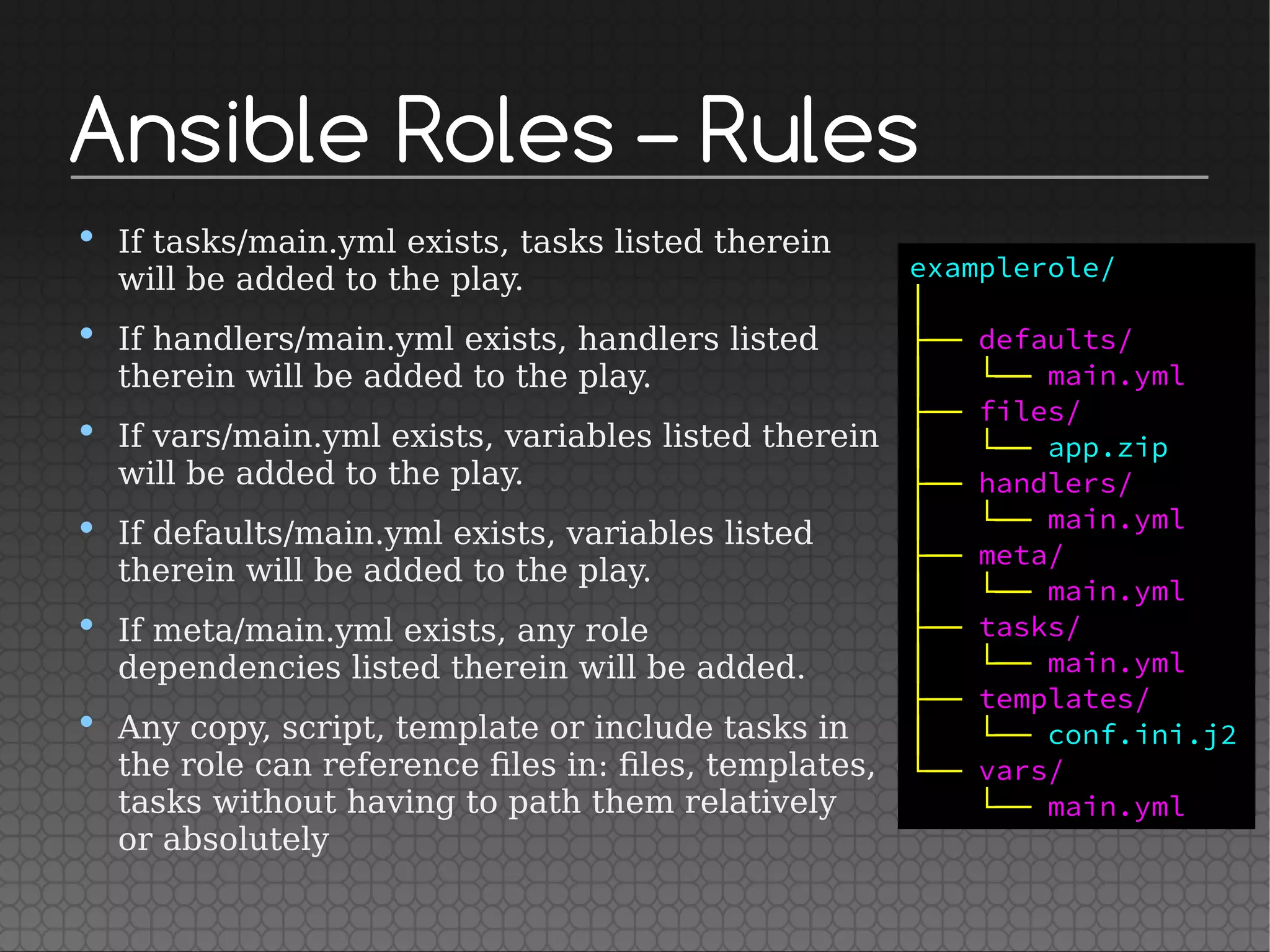Ansible Roles – Rules
• If tasks/main.yml exists, tasks listed therein
will be added to the play.
• If handlers/main.yml exists, handlers listed
therein will be added to the play.
• If vars/main.yml exists, variables listed therein
will be added to the play.
• If defaults/main.yml exists, variables listed
therein will be added to the play.
• If meta/main.yml exists, any role
dependencies listed therein will be added.
• Any copy, script, template or include tasks in
the role can reference files in: files, templates,
tasks without having to path them relatively
or absolutely
examplerole/
│
├── defaults/
│   └── main.yml
├── files/
│   └── app.zip
├── handlers/
│   └── main.yml
├── meta/
│   └── main.yml
├── tasks/
│   └── main.yml
├── templates/
│   └── conf.ini.j2
└── vars/
└── main.yml
 