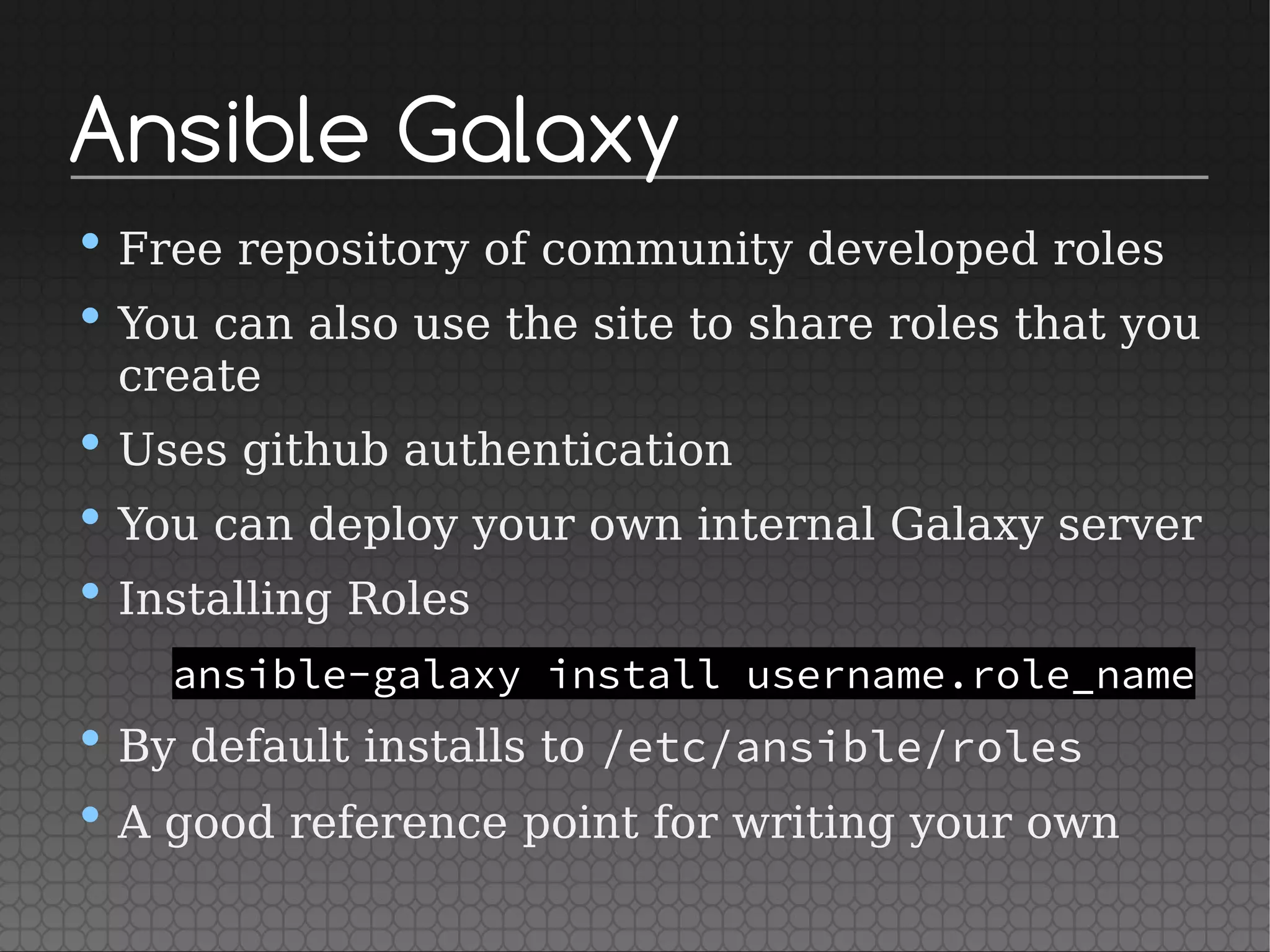 Ansible Galaxy
• Free repository of community developed roles
• You can also use the site to share roles that you
create
• Uses github authentication
• You can deploy your own internal Galaxy server
• Installing Roles
ansible-galaxy install username.role_name
• By default installs to /etc/ansible/roles
• A good reference point for writing your own
 