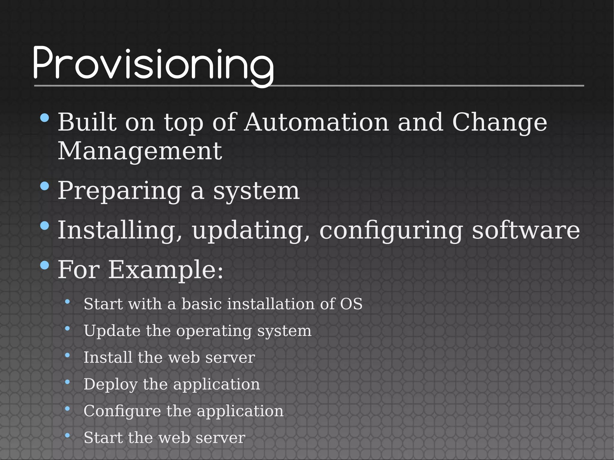 Provisioning
•Built on top of Automation and Change
Management
•Preparing a system
•Installing, updating, configuring software
•For Example:
• Start with a basic installation of OS
• Update the operating system
• Install the web server
• Deploy the application
• Configure the application
• Start the web server
 