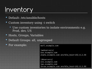 Inventory
• Default: /etc/ansible/hosts
• Custom inventory using -i switch
• Use custom inventories to isolate environments e.g.
Prod, dev, US
• Hosts, Groups, Variables
• Default Groups: all, ungrouped
• For example: mail.example.com
[webservers]
one.example.com
alpha.example.com ansible_host=192.0.2.50
[dbservers]
one.example.com
two.example.com
three.example.com ansible_host=192.0.2.99
 