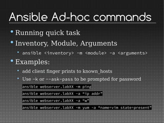 Ansible Ad-hoc commands
•Running quick task
•Inventory, Module, Arguments
• ansible <inventory> -m <module> -a <arguments>
•Examples:
• add client finger prints to known_hosts
• Use -k or --ask-pass to be prompted for password
ansible webserver.labXX -m ping
ansible webserver.labXX -a “ip addr”
ansible webserver.labXX -a “w”
ansible webserver.labXX -m yum -a “name=vim state=present”
 