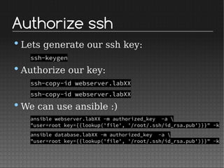 Authorize ssh
•Lets generate our ssh key:
ssh-keygen
•Authorize our key:
ssh-copy-id webserver.labXX
ssh-copy-id webserver.labXX
•We can use ansible :)
ansible webserver.labXX -m authorized_key -a 
"user=root key={{lookup('file', '/root/.ssh/id_rsa.pub')}}" -k
ansible database.labXX -m authorized_key -a 
"user=root key={{lookup('file', '/root/.ssh/id_rsa.pub')}}" -k
 