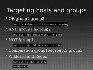 Targeting hosts and groups
•OR group1:group2
ansible webservers:dbservers -m ping
•AND group1:&group2
ansible ‘app:&dbservers’ -m ping
•NOT !group1
ansible ‘app:!dbservers’ -m ping
•Combination group1:&group2:!group3
•Wildcard and Regex
ansible *.lab* -m ping
~web[0-9]+
 