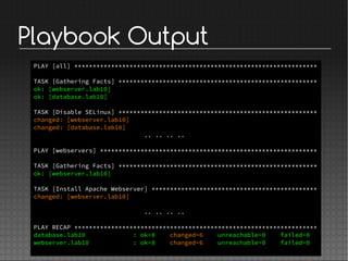 Playbook Output
PLAY [all] ******************************************************************
TASK [Gathering Facts] ******************************************************
ok: [webserver.lab10]
ok: [database.lab10]
TASK [Disable SELinux] ******************************************************
changed: [webserver.lab10]
changed: [database.lab10]
.. .. .. ..
PLAY [webservers] ***********************************************************
TASK [Gathering Facts] ******************************************************
ok: [webserver.lab10]
TASK [Install Apache Webserver] *********************************************
changed: [webserver.lab10]
.. .. .. ..
PLAY RECAP ******************************************************************
database.lab10 : ok=8 changed=6 unreachable=0 failed=0
webserver.lab10 : ok=8 changed=6 unreachable=0 failed=0
 