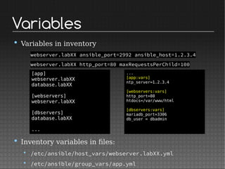 Variables
• Variables in inventory
webserver.labXX ansible_port=2992 ansible_host=1.2.3.4
webserver.labXX http_port=80 maxRequestsPerChild=100
• Inventory variables in files:
• /etc/ansible/host_vars/webserver.labXX.yml
• /etc/ansible/group_vars/app.yml
[app]
webserver.labXX
database.labXX
[webservers]
webserver.labXX
[dbservers]
database.labXX
...
...
[app:vars]
ntp_server=1.2.3.4
[webservers:vars]
http_port=80
htdocs=/var/www/html
[dbservers:vars]
mariadb_port=3306
db_user = dbadmin
 
