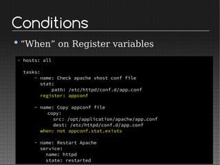 Conditions
•“When” on Register variables
- hosts: all
tasks:
- name: Check apache vhost conf file
stat:
path: /etc/httpd/conf.d/app.conf
register: appconf
- name: Copy appconf file
copy:
src: /opt/application/apache/app.conf
dest: /etc/httpd/conf.d/app.conf
when: not appconf.stat.exists
- name: Restart Apache
service:
name: httpd
state: restarted
 