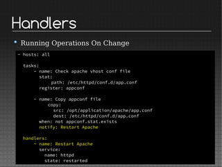 Handlers
• Running Operations On Change
- hosts: all
tasks:
- name: Check apache vhost conf file
stat:
path: /etc/httpd/conf.d/app.conf
register: appconf
- name: Copy appconf file
copy:
src: /opt/application/apache/app.conf
dest: /etc/httpd/conf.d/app.conf
when: not appconf.stat.exists
notify: Restart Apache
handlers:
- name: Restart Apache
service:
name: httpd
state: restarted
 