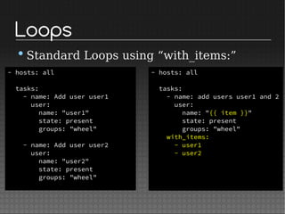 Loops
•Standard Loops using “with_items:”
- hosts: all
tasks:
- name: Add user user1
user:
name: "user1"
state: present
groups: "wheel"
- name: Add user user2
user:
name: "user2"
state: present
groups: "wheel"
- hosts: all
tasks:
- name: add users user1 and 2
user:
name: "{{ item }}"
state: present
groups: "wheel"
with_items:
- user1
- user2
 