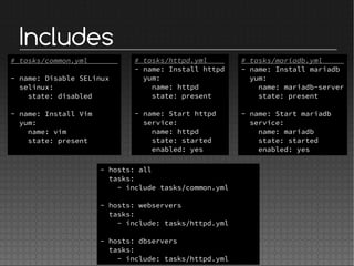 Includes
# tasks/httpd.yml
- name: Install httpd
yum:
name: httpd
state: present
- name: Start httpd
service:
name: httpd
state: started
enabled: yes
- hosts: all
tasks:
- include tasks/common.yml
- hosts: webservers
tasks:
- include: tasks/httpd.yml
- hosts: dbservers
tasks:
- include: tasks/httpd.yml
# tasks/mariadb.yml
- name: Install mariadb
yum:
name: mariadb-server
state: present
- name: Start mariadb
service:
name: mariadb
state: started
enabled: yes
# tasks/common.yml
- name: Disable SELinux
selinux:
state: disabled
- name: Install Vim
yum:
name: vim
state: present
 