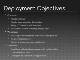 Deployment Objectives
• Common
• Disable selinux
• Create some standard directories
• Setup NTP service and timezone
• Install vim, screen, tcpdump, mysql, wget
• Webserver
• Install apache webserver, with vhost configuration
• create webadmin user
• Deploy a simple one page application
• Database
• Install mariadb database server, with configuration
• create dbadmin user
• Configure database for the application
 