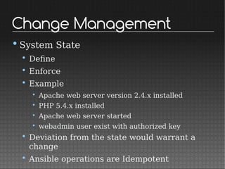 Change Management
•System State
• Define
• Enforce
• Example
• Apache web server version 2.4.x installed
• PHP 5.4.x installed
• Apache web server started
• webadmin user exist with authorized key
• Deviation from the state would warrant a
change
• Ansible operations are Idempotent
 