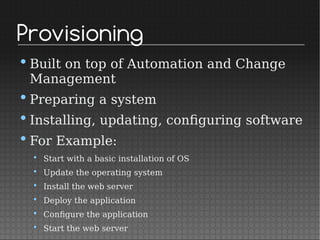 Provisioning
•Built on top of Automation and Change
Management
•Preparing a system
•Installing, updating, configuring software
•For Example:
• Start with a basic installation of OS
• Update the operating system
• Install the web server
• Deploy the application
• Configure the application
• Start the web server
 