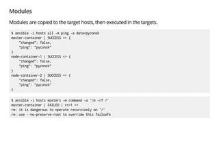 Modules
Modules are copied to the target hosts, then executed in the targets.
$ ansible -i hosts all -m ping -a data=pyconsk
master-container | SUCCESS => {
"changed": false,
"ping": "pyconsk"
}
node-container-1 | SUCCESS => {
"changed": false,
"ping": "pyconsk"
}
node-container-2 | SUCCESS => {
"changed": false,
"ping": "pyconsk"
}
$ ansible -i hosts masters -m command -a 'rm -rf /'
master-container | FAILED | rc=1 >>
rm: it is dangerous to operate recursively on '/'
rm: use --no-preserve-root to override this failsafe
 