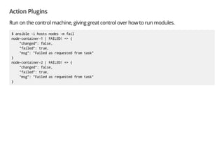 Action Plugins
Run on the control machine, giving great control over how to run modules.
$ ansible -i hosts nodes -m fail
node-container-1 | FAILED! => {
"changed": false,
"failed": true,
"msg": "Failed as requested from task"
}
node-container-2 | FAILED! => {
"changed": false,
"failed": true,
"msg": "Failed as requested from task"
}
 