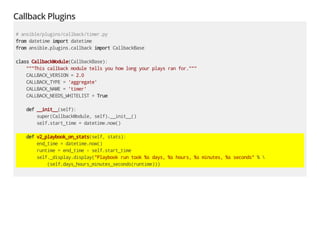 Callback Plugins
# ansible/plugins/callback/timer.py
from datetime import datetime
from ansible.plugins.callback import CallbackBase
class CallbackModule(CallbackBase):
"""This callback module tells you how long your plays ran for."""
CALLBACK_VERSION = 2.0
CALLBACK_TYPE = 'aggregate'
CALLBACK_NAME = 'timer'
CALLBACK_NEEDS_WHITELIST = True
def __init__(self):
super(CallbackModule, self).__init__()
self.start_time = datetime.now()
def v2_playbook_on_stats(self, stats):
end_time = datetime.now()
runtime = end_time - self.start_time
self._display.display("Playbook run took %s days, %s hours, %s minutes, %s seconds" % 
(self.days_hours_minutes_seconds(runtime)))
 