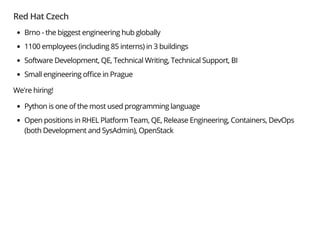 Red Hat Czech
Brno - the biggest engineering hub globally
1100 employees (including 85 interns) in 3 buildings
Software Development, QE, Technical Writing, Technical Support, BI
Small engineering o ce in Prague
We're hiring!
Python is one of the most used programming language
Open positions in RHEL Platform Team, QE, Release Engineering, Containers, DevOps
(both Development and SysAdmin), OpenStack
 