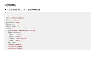 Playbooks
YAML les describing desired state
---
- name: Launch containers
hosts: localhost
connection: local
become: no
gather_facts: no
tasks:
- name: Ensure containers are running
docker_container:
name: "{{item}}"
image: centos:7
command: sleep infinity
state: started
with_items:
- master-container
- node-container-1
- node-container-2
 