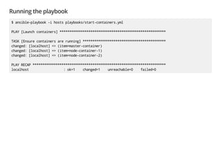 Running the playbook
$ ansible-playbook -i hosts playbooks/start-containers.yml
PLAY [Launch containers] *******************************************************
TASK [Ensure containers are running] *******************************************
changed: [localhost] => (item=master-container)
changed: [localhost] => (item=node-container-1)
changed: [localhost] => (item=node-container-2)
PLAY RECAP *********************************************************************
localhost : ok=1 changed=1 unreachable=0 failed=0
 