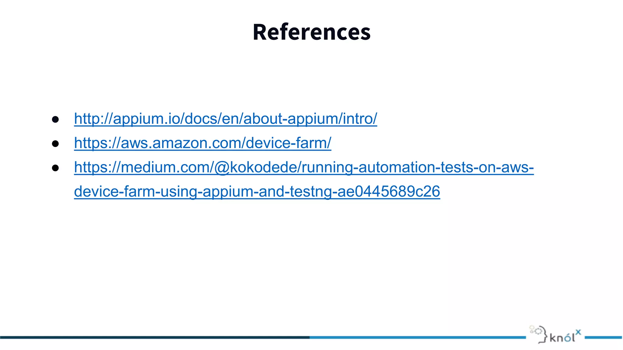 References
● http://appium.io/docs/en/about-appium/intro/
● https://aws.amazon.com/device-farm/
● https://medium.com/@kokodede/running-automation-tests-on-aws-
device-farm-using-appium-and-testng-ae0445689c26
 