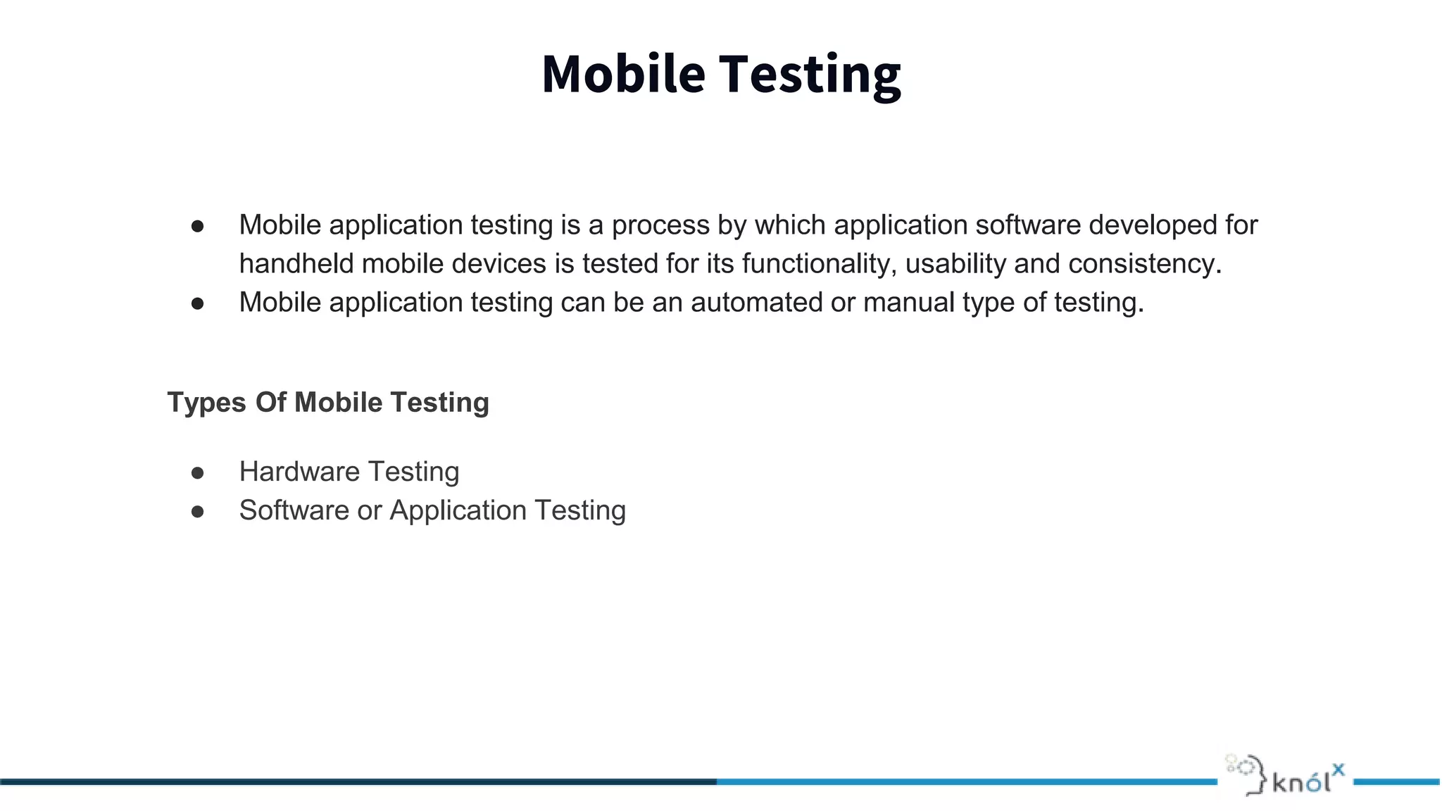 Mobile Testing
● Mobile application testing is a process by which application software developed for
handheld mobile devices is tested for its functionality, usability and consistency.
● Mobile application testing can be an automated or manual type of testing.
Types Of Mobile Testing
● Hardware Testing
● Software or Application Testing
 