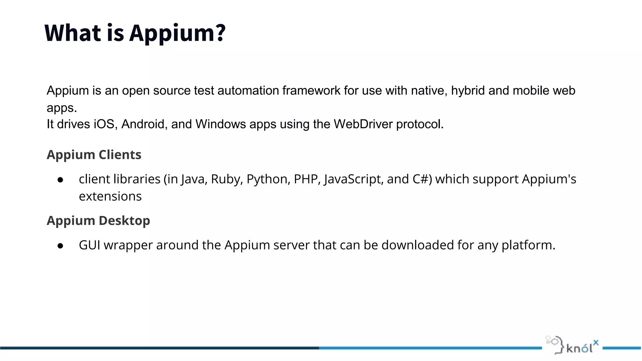 What is Appium?
Appium is an open source test automation framework for use with native, hybrid and mobile web
apps.
It drives iOS, Android, and Windows apps using the WebDriver protocol.
Appium Clients
● client libraries (in Java, Ruby, Python, PHP, JavaScript, and C#) which support Appium's
extensions
Appium Desktop
● GUI wrapper around the Appium server that can be downloaded for any platform.
 