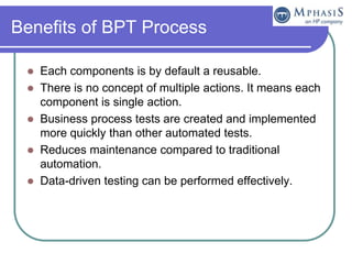 Benefits of BPT Process

    Each components is by default a reusable.
    There is no concept of multiple actions. It means each
     component is single action.
    Business process tests are created and implemented
     more quickly than other automated tests.
    Reduces maintenance compared to traditional
     automation.
    Data-driven testing can be performed effectively.
 