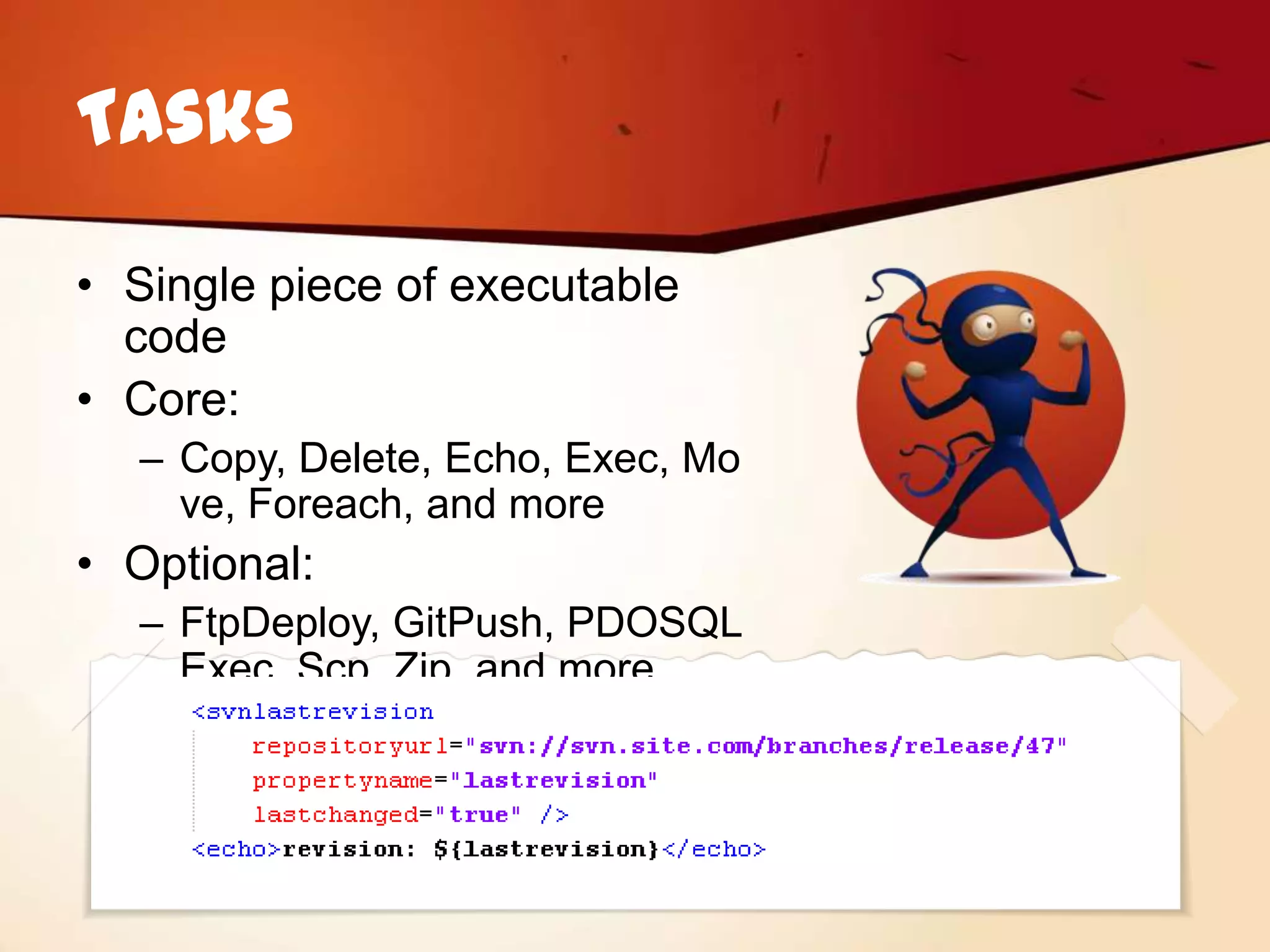 Tasks

• Single piece of executable
  code
• Core:
  – Copy, Delete, Echo, Exec, Mo
    ve, Foreach, and more
• Optional:
  – FtpDeploy, GitPush, PDOSQL
    Exec, Scp, Zip, and more
 