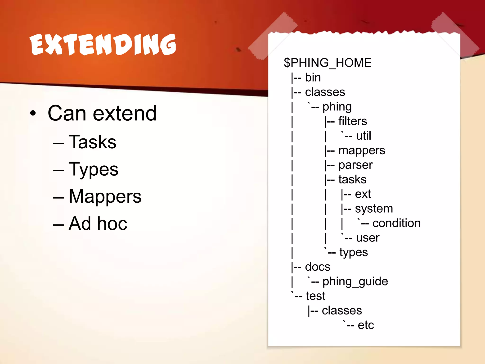 Extending      $PHING_HOME
                |-- bin
                |-- classes

• Can extend    | `-- phing
                |       |-- filters
                |       | `-- util
  – Tasks       |       |-- mappers
  – Types       |
                |
                        |-- parser
                        |-- tasks
  – Mappers     |       | |-- ext
                |       | |-- system
  – Ad hoc      |       | | `-- condition
                |       | `-- user
                |       `-- types
                |-- docs
                | `-- phing_guide
                `-- test
                    |-- classes
                             `-- etc
 