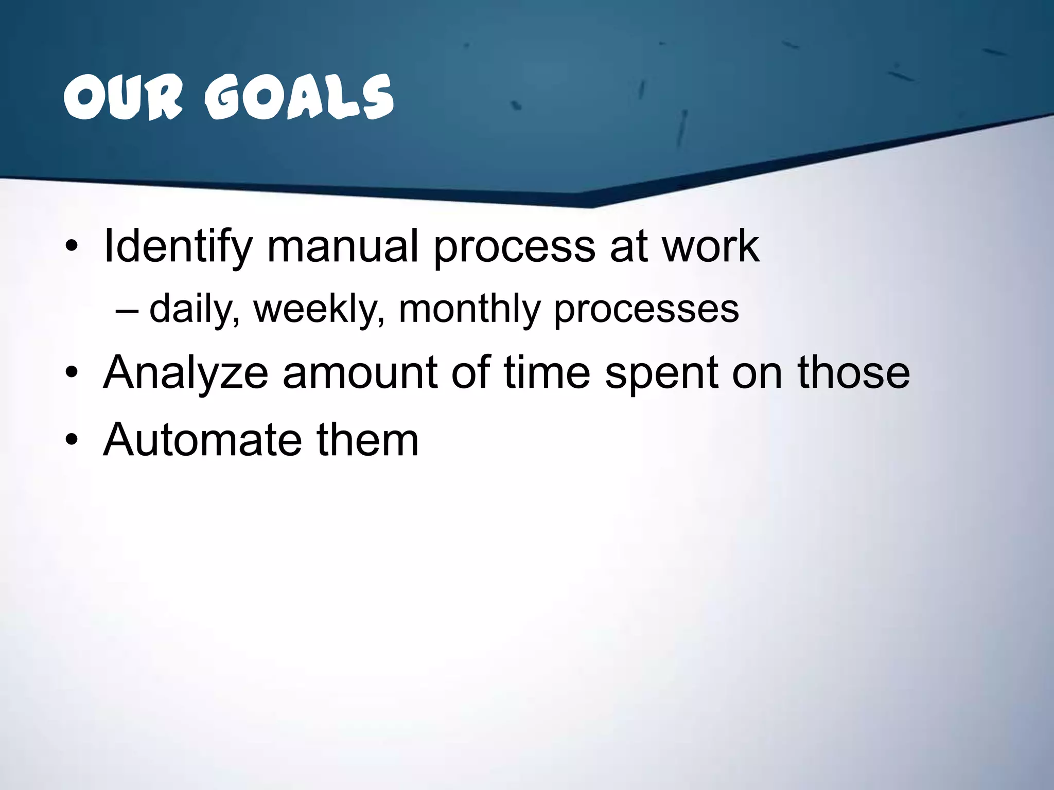 Our Goals

• Identify manual process at work
  – daily, weekly, monthly processes
• Analyze amount of time spent on those
• Automate them
 