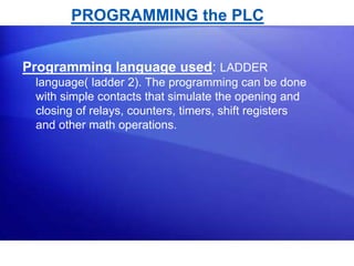 PROGRAMMING the PLC 
Programming language used: LADDER 
language( ladder 2). The programming can be done 
with simple contacts that simulate the opening and 
closing of relays, counters, timers, shift registers 
and other math operations. 
 