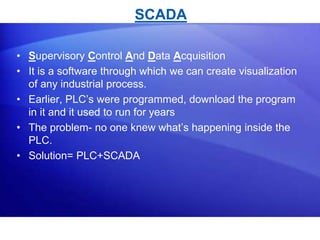 SCADA 
• Supervisory Control And Data Acquisition 
• It is a software through which we can create visualization 
of any industrial process. 
• Earlier, PLC’s were programmed, download the program 
in it and it used to run for years 
• The problem- no one knew what’s happening inside the 
PLC. 
• Solution= PLC+SCADA 
 