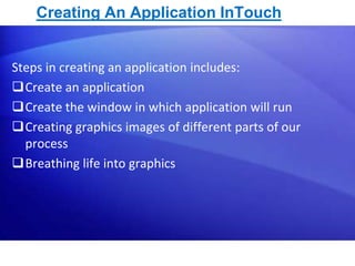 Creating An Application InTouch 
Steps in creating an application includes: 
Create an application 
Create the window in which application will run 
Creating graphics images of different parts of our 
process 
Breathing life into graphics 
6 
 