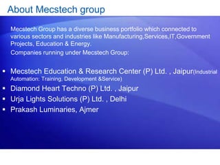 About Mecstech group 
Mecstech Group has a diverse business portfolio which connected to 
various sectors and industries like Manufacturing,Services,IT,Government 
Projects, Education & Energy. 
Companies running under Mecstech Group: 
 Mecstech Education & Research Center (P) Ltd. , Jaipur(Industrial 
Automation: Training, Development &Service) 
 Diamond Heart Techno (P) Ltd. , Jaipur 
 Urja Lights Solutions (P) Ltd. , Delhi 
 Prakash Luminaries, Ajmer 
 