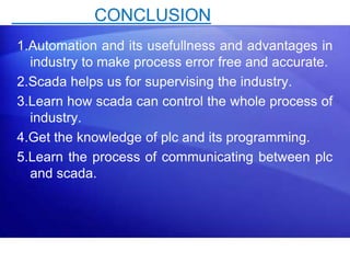 CONCLUSION 
1.Automation and its usefullness and advantages in 
industry to make process error free and accurate. 
2.Scada helps us for supervising the industry. 
3.Learn how scada can control the whole process of 
industry. 
4.Get the knowledge of plc and its programming. 
5.Learn the process of communicating between plc 
and scada. 
29 
 