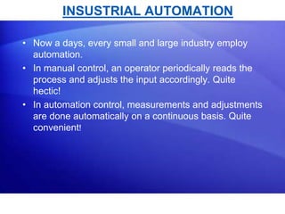 INSUSTRIAL AUTOMATION 
• Now a days, every small and large industry employ 
automation. 
• In manual control, an operator periodically reads the 
process and adjusts the input accordingly. Quite 
hectic! 
• In automation control, measurements and adjustments 
are done automatically on a continuous basis. Quite 
convenient! 
 