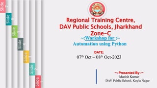 Slide
1
Slide
2
Slide
3
Slide
4
Slide
5
Slide
6
Slide
7
Regional Training Centre,
DAV Public Schools, Jharkhand
Zone-C
~:Workshop for :~
Automation using Python
DATE:
07th Oct – 08th Oct-2023
~: Presented By :~
Manish Kumar
DAV Public School, Koyla Nagar
 