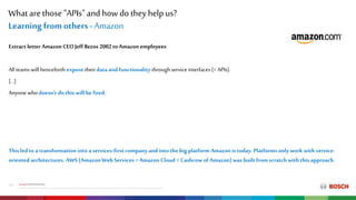What are those "APIs" and how do they help us?
Internal|CP/PJ-DIA|2018-10-16
©RobertBoschGmbH2018.All rightsreserved,alsoregardinganydisposal,exploitation,reproduction,editing,distribution,aswell asintheeventof applicationsforindustrial propertyrights.
13
Learning from others -Amazon
Extractletter Amazon CEO Jeff Bezos 2002toAmazon employees
All teams will henceforth expose their dataand functionality throughservice interfaces (= APIs).
[…]
Anyonewho doesn't dothis will be fired.
This led to a transformation into a services-firstcompany and into the big platform Amazon is today.Platformsonly work with service-
oriented architectures. AWS (Amazon Web Services = Amazon Cloud = Cashcow of Amazon) was built from scratch with this approach.
 