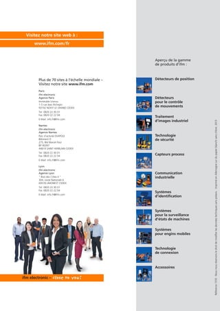 Référence1310·Nousnousréservonsledroitdemodifierlesdonnéestechniquessanspréavis.·ImpriméenAllemagnesurdupapierblanchisanschlore.2013
Détecteurs de position
Détecteurs
pour le contrôle
de mouvements
Traitement
d’images industriel
Technologie
de sécurité
Capteurs process
Systèmes
pour la surveillance
d’états de machines
Communication
industrielle
Systèmes
d’identification
Systèmes
pour engins mobiles
Technologie
de connexion
Aperçu de la gamme
de produits d’ifm :
Accessoires
Visitez notre site web à :
www.ifm.com/fr
Plus de 70 sites à l’échelle mondiale –
Visitez notre site www.ifm.com
Paris
ifm electronic
Agence Paris
Immeuble Uranus
1-3 rue Jean Richepin
93192 NOISY LE GRAND CEDEX
Tel. 0820 22 30 01
Fax 0820 22 22 04
E-Mail: info.fr@ifm.com
Nantes
ifm electronic
Agence Nantes
Parc d‘activité EXAPOLE
Bâtiment D
275, Bld Marcel Paul
BP 90397
44819 SAINT HERBLAIN CEDEX
Tel. 0820 22 30 01
Fax 0820 22 22 04
E-Mail: info.fr@ifm.com
Lyon
ifm electronic
Agence Lyon
“ Bois des Côtes II ”
304, route Nationale 6
69578 LIMONEST CEDEX
Tel. 0820 22 30 01
Fax 0820 22 22 04
E-Mail: info.fr@ifm.com
 