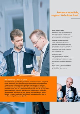 Présence mondiale,
support technique local.
Service gratuit et direct :
Notre service client est à votre service au
0820 22 30 01, ou via e-mail ou chat –
pour saisir votre commande, vous envoyer
des échantillons ou vous renseigner.
Ateliers de travail et séminaires :
Lors de l’introduction de nouveaux
produits et de technologies, nous vous
soutenons avec des ateliers de travail et
des séminaires dans les centres de
formation de notre société ou directe-
ment chez vous sur site.
Rencontrons-nous :
Vous voulez trouver de nouvelles
possibilités, parler de solutions et mettre
en œuvre des idées ? Prenons un rendez-
vous chez vous sur place ou venez nous
voir.
Service gratuit, à l’échelle mondiale et
24 heures sur 24 ?
ifm electronic – close to you !
ifm electronic – close to you !
Proximité client, qualité des produits et force d’innovation comptent
parmi nos points forts. En contribuant à optimiser continuellement
vos processus industriels dans la plupart des secteurs d’activité,
ifm electronic est ainsi devenu l’un des premiers fabricants d’auto-
matismes. Avec plus de 4300 collaborateurs dans plus de 70 pays, nous
développons des solutions pour environ 100000 clients industriels.
Nous sommes là où vous en avez besoin : proches de vous. Notre
objectif : trouver la solution spécifique à votre application tout en
améliorant la performance globale.
 